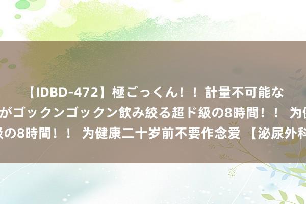 【IDBD-472】極ごっくん!!計量不可能な爆量ザーメンをS級女優がゴックンゴックン飲み絞る超ド級の8時間!! 为健康二十岁前不要作念爱 【泌尿外科商酌版】