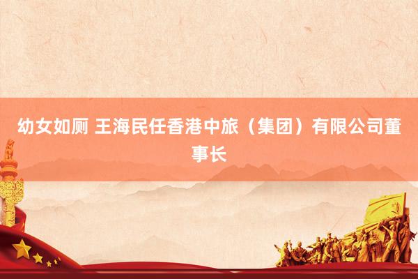 幼女如厕 王海民任香港中旅（集团）有限公司董事长