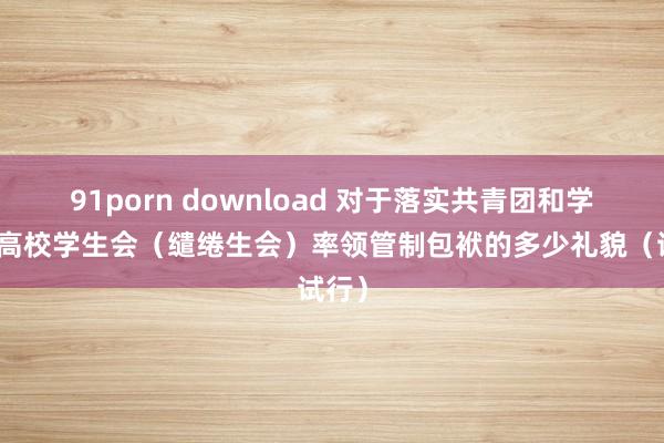 91porn download 对于落实共青团和学联对高校学生会（缱绻生会）率领管制包袱的多少礼貌（试行）