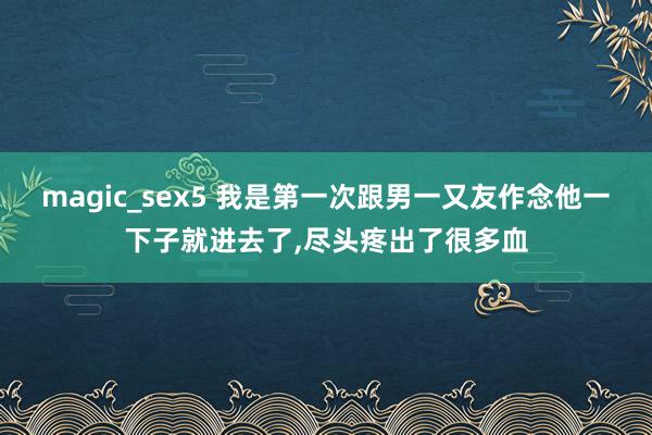 magic_sex5 我是第一次跟男一又友作念他一下子就进去了,尽头疼出了很多血