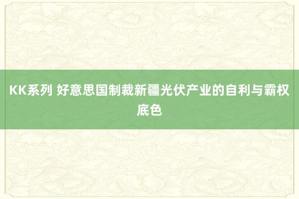 KK系列 好意思国制裁新疆光伏产业的自利与霸权底色