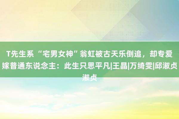 T先生系 “宅男女神”翁虹被古天乐倒追，却专爱嫁普通东说念主：此生只思平凡|王晶|万绮雯|邱淑贞