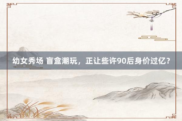 幼女秀场 盲盒潮玩，正让些许90后身价过亿？
