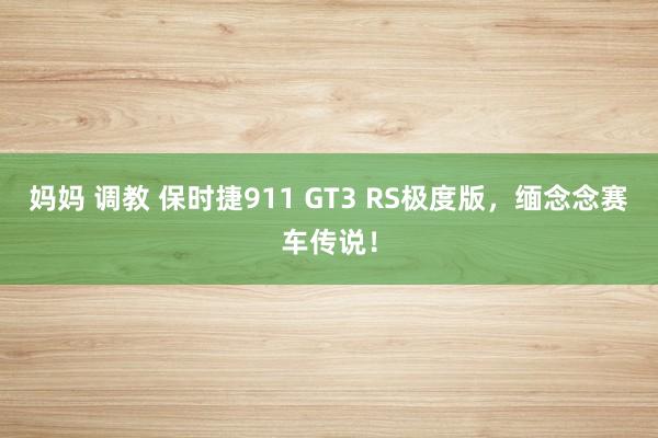妈妈 调教 保时捷911 GT3 RS极度版，缅念念赛车传说！