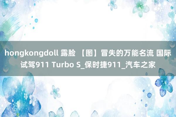 hongkongdoll 露脸 【图】冒失的万能名流 国际试驾911 Turbo S_保时捷911_汽车之家