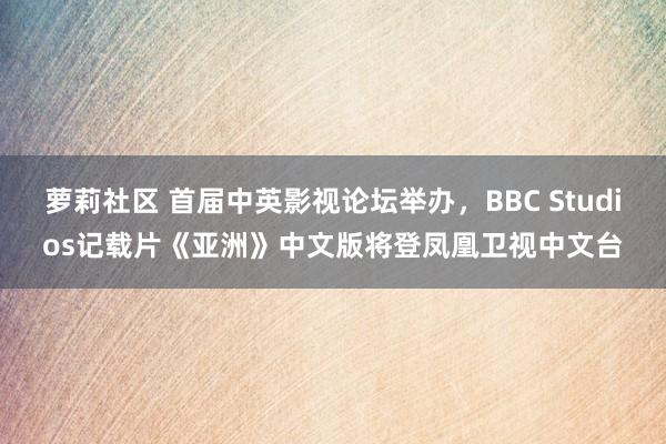 萝莉社区 首届中英影视论坛举办，BBC Studios记载片《亚洲》中文版将登凤凰卫视中文台
