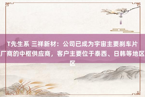 T先生系 三祥新材：公司已成为宇宙主要刹车片厂商的中枢供应商，客户主要位于泰西、日韩等地区