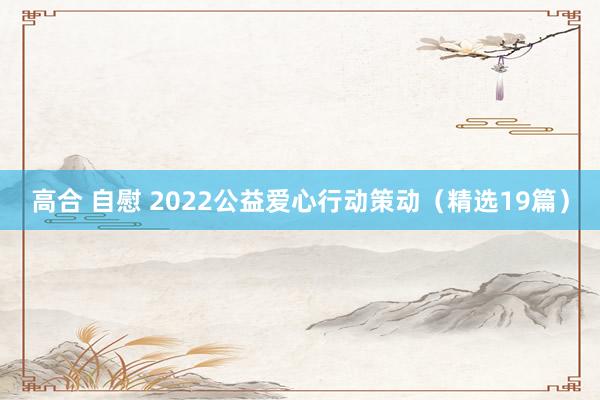 高合 自慰 2022公益爱心行动策动（精选19篇）