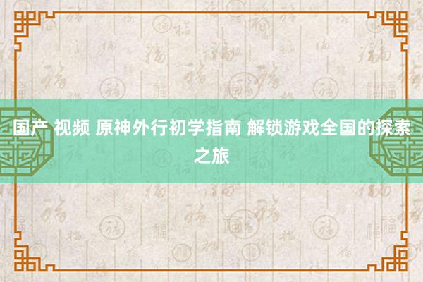 国产 视频 原神外行初学指南 解锁游戏全国的探索之旅