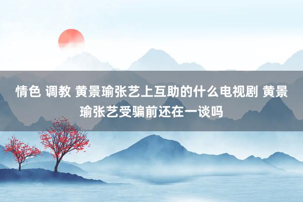 情色 调教 黄景瑜张艺上互助的什么电视剧 黄景瑜张艺受骗前还在一谈吗