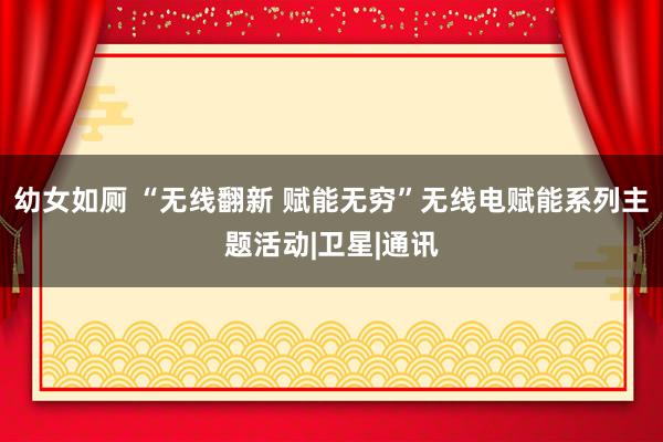 幼女如厕 “无线翻新 赋能无穷”无线电赋能系列主题活动|卫星|通讯