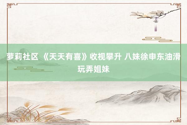 萝莉社区 《天天有喜》收视攀升 八妹徐申东油滑玩弄姐妹