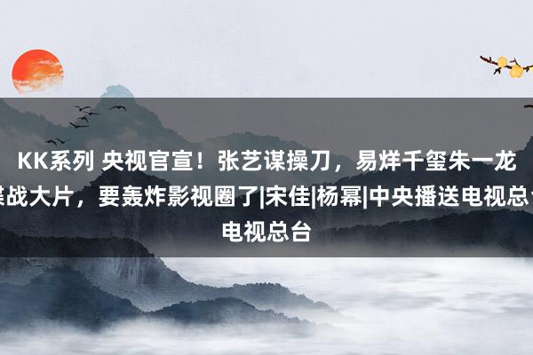 KK系列 央视官宣！张艺谋操刀，易烊千玺朱一龙谍战大片，要轰炸影视圈了|宋佳|杨幂|中央播送电视总台