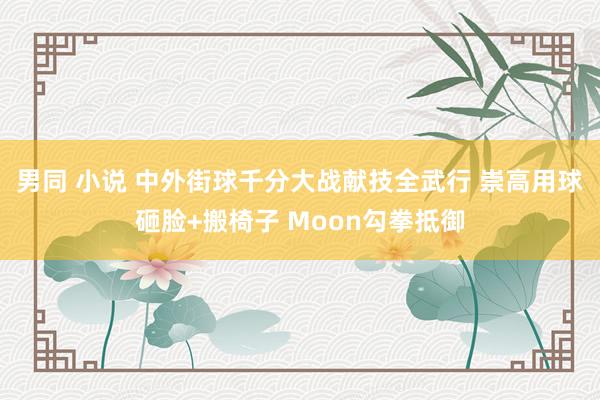 男同 小说 中外街球千分大战献技全武行 崇高用球砸脸+搬椅子 Moon勾拳抵御