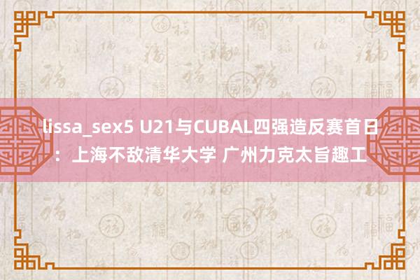 lissa_sex5 U21与CUBAL四强造反赛首日：上海不敌清华大学 广州力克太旨趣工