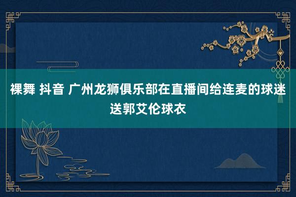 裸舞 抖音 广州龙狮俱乐部在直播间给连麦的球迷送郭艾伦球衣