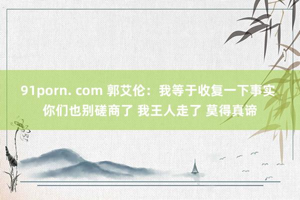 91porn. com 郭艾伦：我等于收复一下事实 你们也别磋商了 我王人走了 莫得真谛