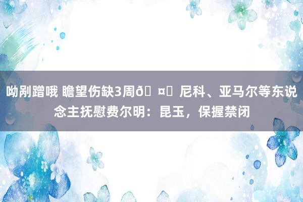 呦剐蹭哦 瞻望伤缺3周🤕尼科、亚马尔等东说念主抚慰费尔明：昆玉，保握禁闭