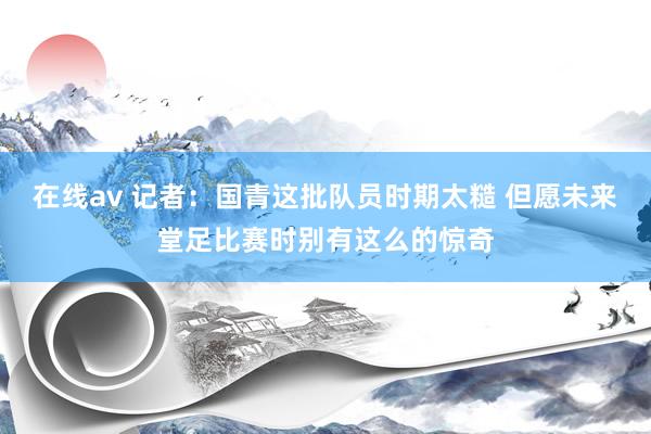 在线av 记者：国青这批队员时期太糙 但愿未来堂足比赛时别有这么的惊奇