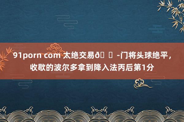 91porn com 太绝交易😭门将头球绝平，收歇的波尔多拿到降入法丙后第1分