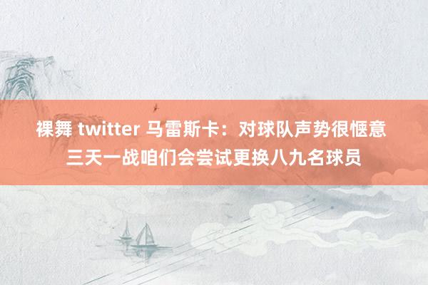 裸舞 twitter 马雷斯卡：对球队声势很惬意 三天一战咱们会尝试更换八九名球员