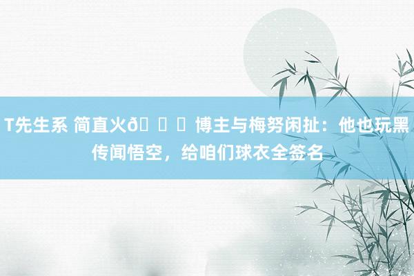 T先生系 简直火😎博主与梅努闲扯：他也玩黑传闻悟空，给咱们球衣全签名