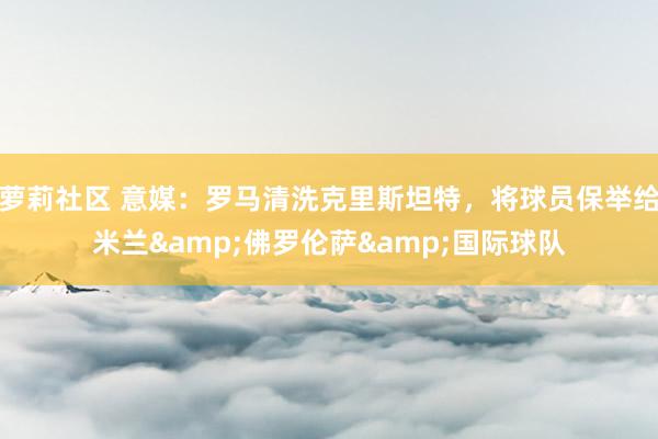 萝莉社区 意媒：罗马清洗克里斯坦特，将球员保举给米兰&佛罗伦萨&国际球队