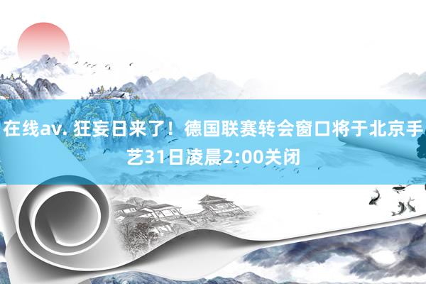 在线av. 狂妄日来了！德国联赛转会窗口将于北京手艺31日凌晨2:00关闭