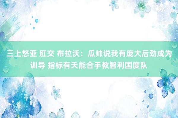 三上悠亚 肛交 布拉沃：瓜帅说我有庞大后劲成为训导 指标有天能合手教智利国度队