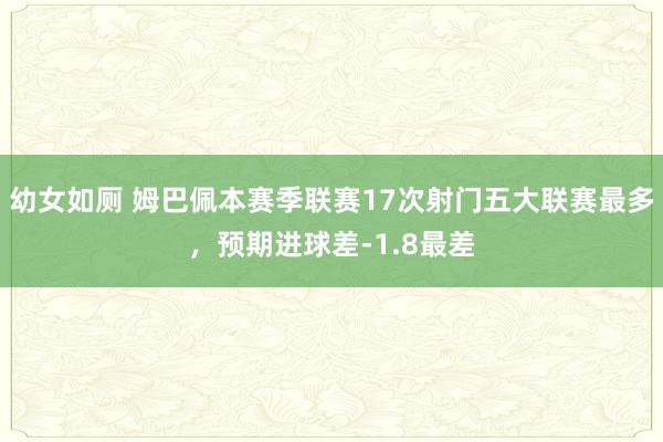幼女如厕 姆巴佩本赛季联赛17次射门五大联赛最多，预期进球差-1.8最差