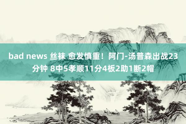 bad news 丝袜 愈发慎重！阿门-汤普森出战23分钟 8中5孝顺11分4板2助1断2帽