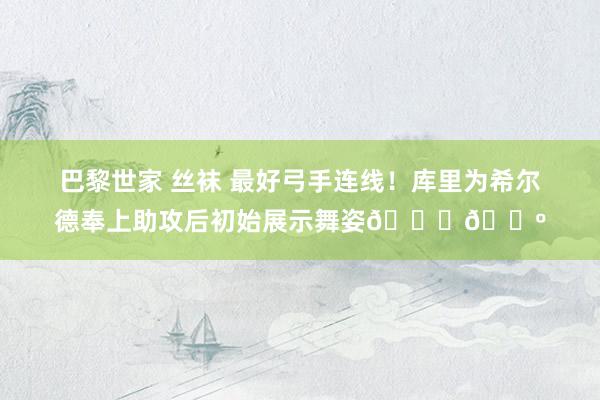 巴黎世家 丝袜 最好弓手连线！库里为希尔德奉上助攻后初始展示舞姿😂🕺