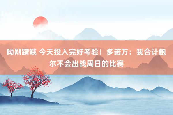 呦剐蹭哦 今天投入完好考验！多诺万：我合计鲍尔不会出战周日的比赛