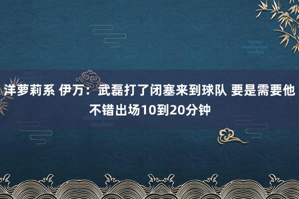 洋萝莉系 伊万：武磊打了闭塞来到球队 要是需要他不错出场10到20分钟