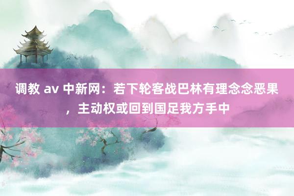 调教 av 中新网:若下轮客战巴林有理念念恶果,主动权或回到国足我方手中