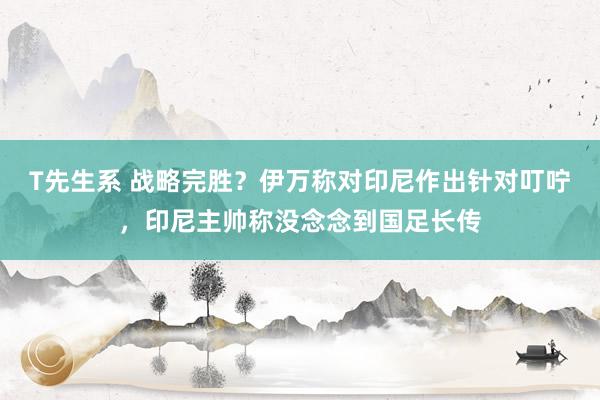 T先生系 战略完胜？伊万称对印尼作出针对叮咛，印尼主帅称没念念到国足长传