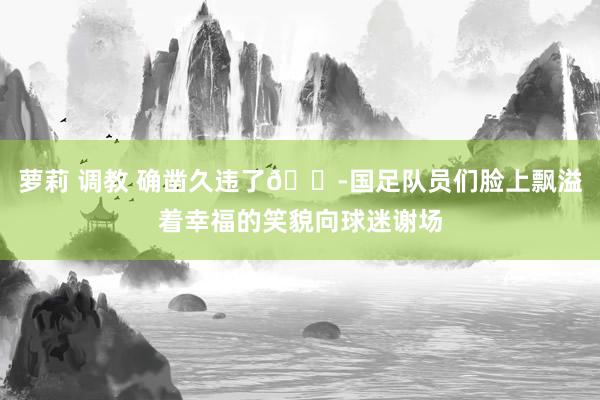 萝莉 调教 确凿久违了😭国足队员们脸上飘溢着幸福的笑貌向球迷谢场