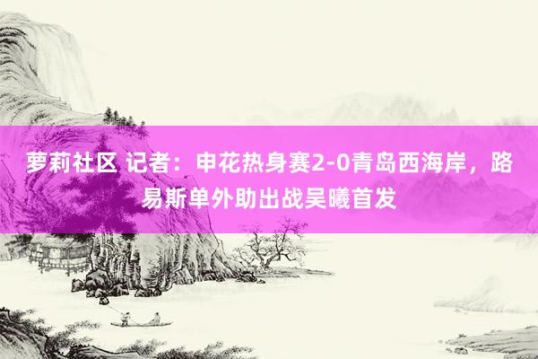 萝莉社区 记者：申花热身赛2-0青岛西海岸，路易斯单外助出战吴曦首发