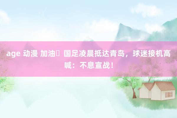 age 动漫 加油✊国足凌晨抵达青岛，球迷接机高喊：不息宣战！