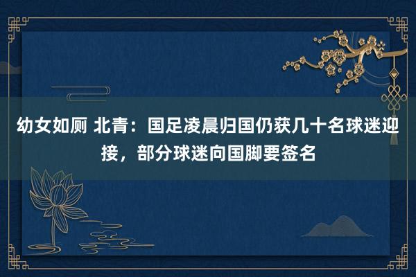 幼女如厕 北青：国足凌晨归国仍获几十名球迷迎接，部分球迷向国脚要签名