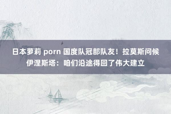 日本萝莉 porn 国度队冠部队友！拉莫斯问候伊涅斯塔：咱们沿途得回了伟大建立