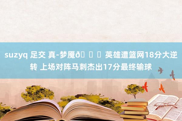 suzyq 足交 真-梦魇🙃英雄遭篮网18分大逆转 上场对阵马刺杰出17分最终输球