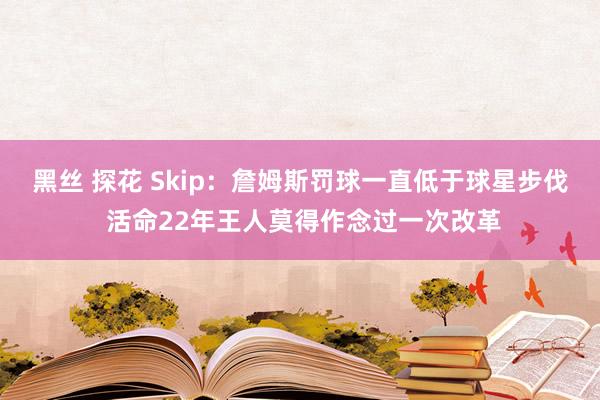 黑丝 探花 Skip：詹姆斯罚球一直低于球星步伐 活命22年王人莫得作念过一次改革