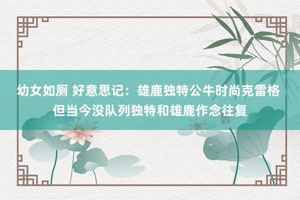 幼女如厕 好意思记：雄鹿独特公牛时尚克雷格 但当今没队列独特和雄鹿作念往复