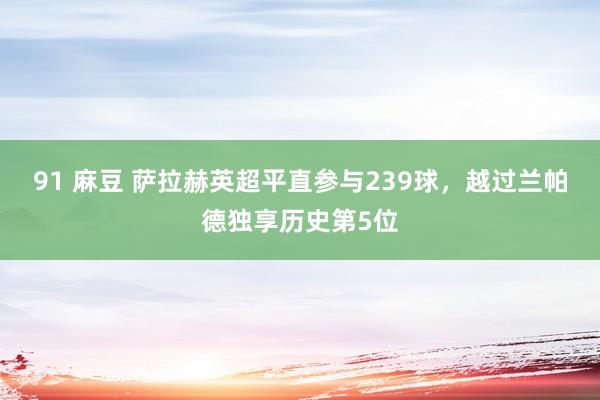 91 麻豆 萨拉赫英超平直参与239球，越过兰帕德独享历史第5位