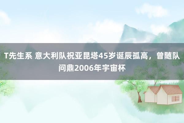 T先生系 意大利队祝亚昆塔45岁诞辰孤高，曾随队问鼎2006年宇宙杯