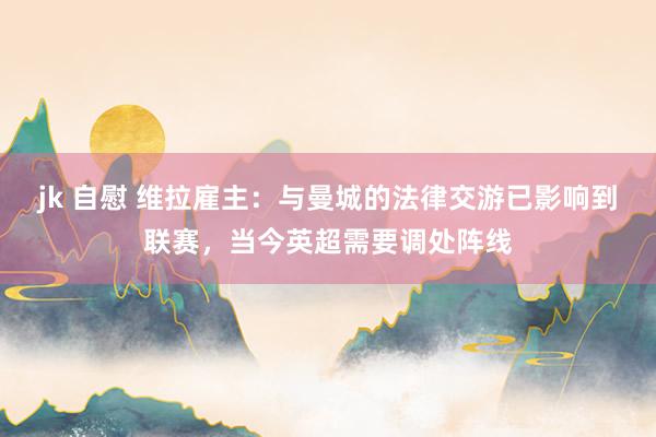 jk 自慰 维拉雇主：与曼城的法律交游已影响到联赛，当今英超需要调处阵线