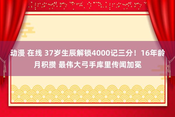 动漫 在线 37岁生辰解锁4000记三分！16年龄月积攒 最伟大弓手库里传闻加冕