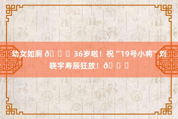 幼女如厕 🎂36岁啦！祝“19号小将”刘晓宇寿辰狂放！🎂