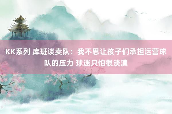 KK系列 库班谈卖队：我不思让孩子们承担运营球队的压力 球迷只怕很淡漠